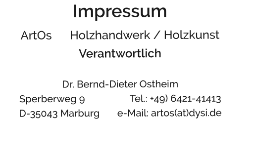 Impressum ArtOs      Holzhandwerk / Holzkunst Verantwortlich  Dr. Bernd-Dieter Ostheim                                Sperberweg 9                  Tel.: +49) 6421-41413 D-35043 Marburg       e-Mail: artos(at)dysi.de